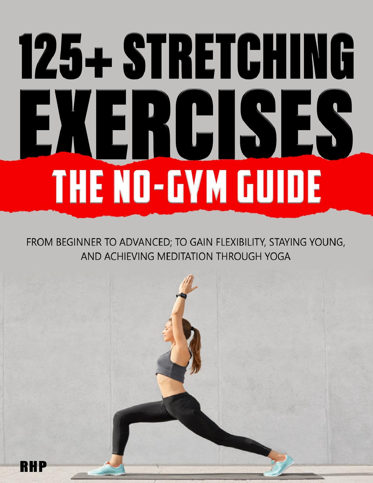 125+ Stretching Exercises: The No-Gym Guide: From beginner to advanced; to gain flexibility, staying young, and achieving meditation through Yoga by P RH