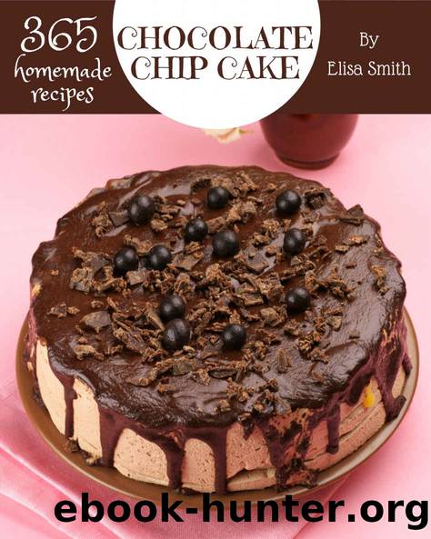 365 Homemade Chocolate Chip Cake Recipes: A Chocolate Chip Cake Cookbook for All Generation by Elisa Smith