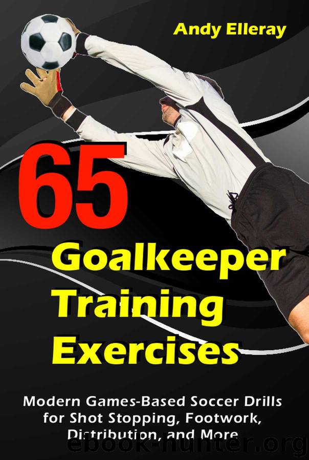65 Goalkeeper Training Exercises: Modern Games-Based Soccer Drills for Shot Stopping, Footwork, Distribution, and More by Andy Elleray