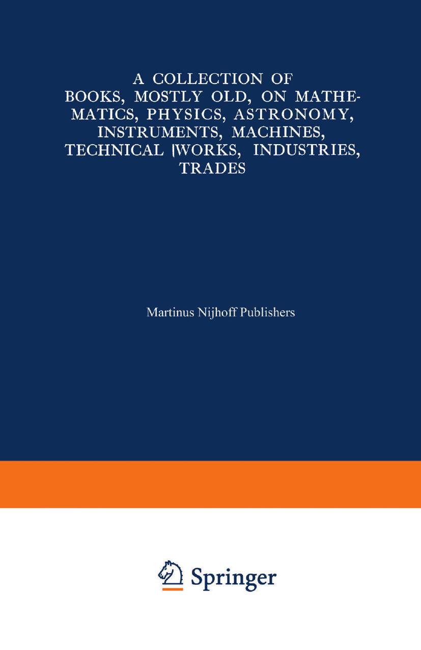 A Collection of Books, Mostly Old, on Mathematics, Physics, Astronomy, Instruments, Machines, Technical Works, Industries, Trades: Preceded by. A Collection of More Than Two Hundre by (auth.)