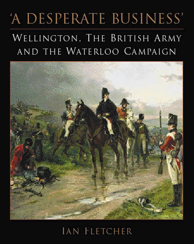 A Desperate Business: Wellington, the British Army and the Waterloo Campaign by Ian Fletcher