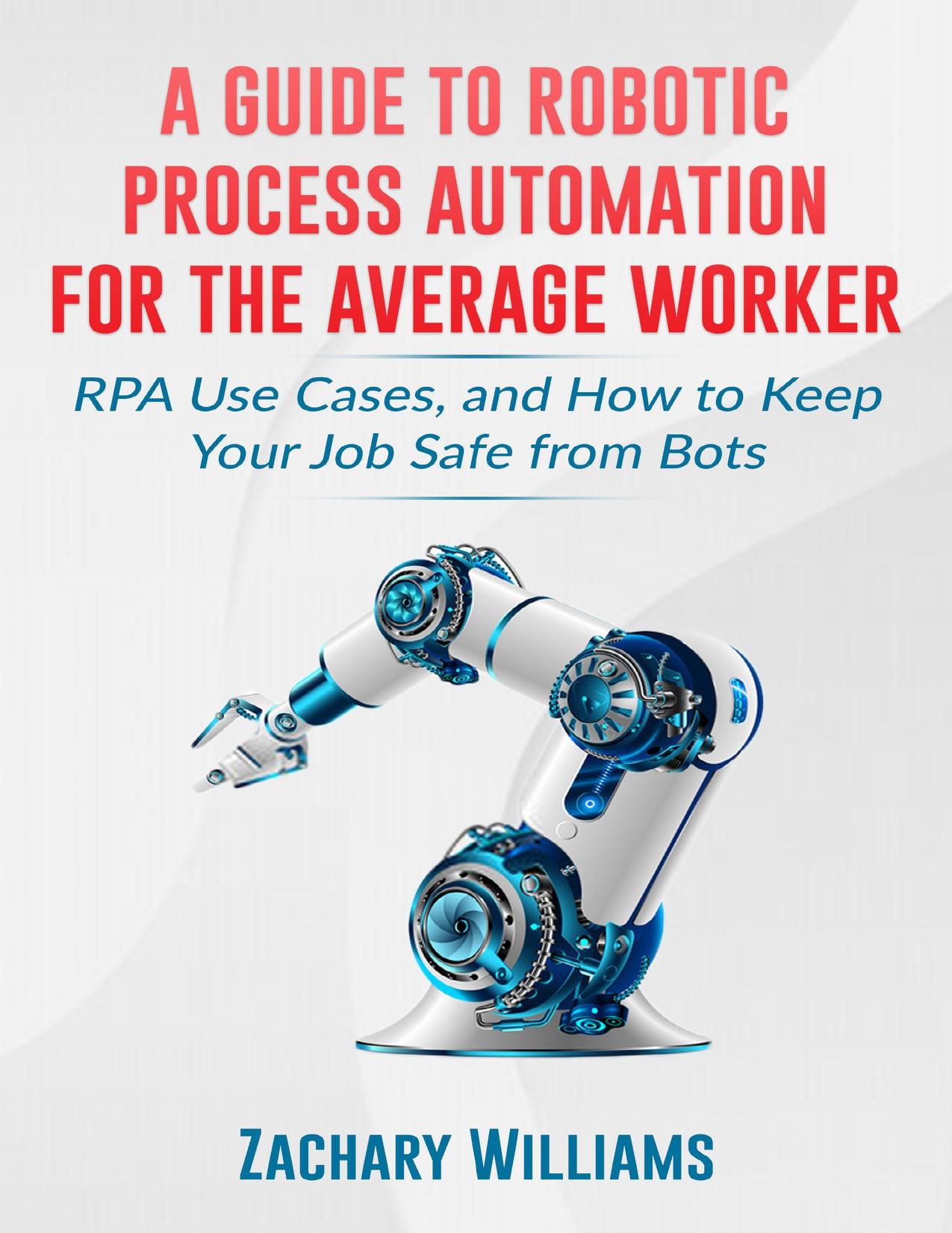 A Guide to Robotic Process Automation For the Average Worker: RPA Use Cases, and How to Keep Your Job Safe from Bots by Zachary Williams