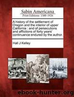 A History of the Settlement of Oregon and the Interior of Upper California: And of Persecutions and Afflictions of Forty Years' Continuance Endured by the Author. by Kelley Hall J