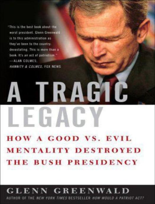 A Tragic Legacy: How a Good vs. Evil Mentality Destroyed the Bush Presidency by Glenn Greenwald
