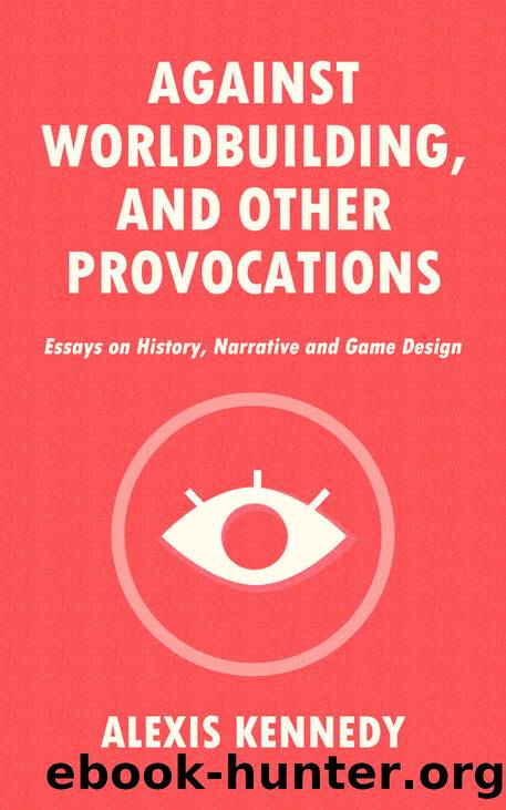 AGAINST WORLDBUILDING, AND OTHER PROVOCATIONS: Essays on History, Narrative, and Game Design by Alexis Kennedy