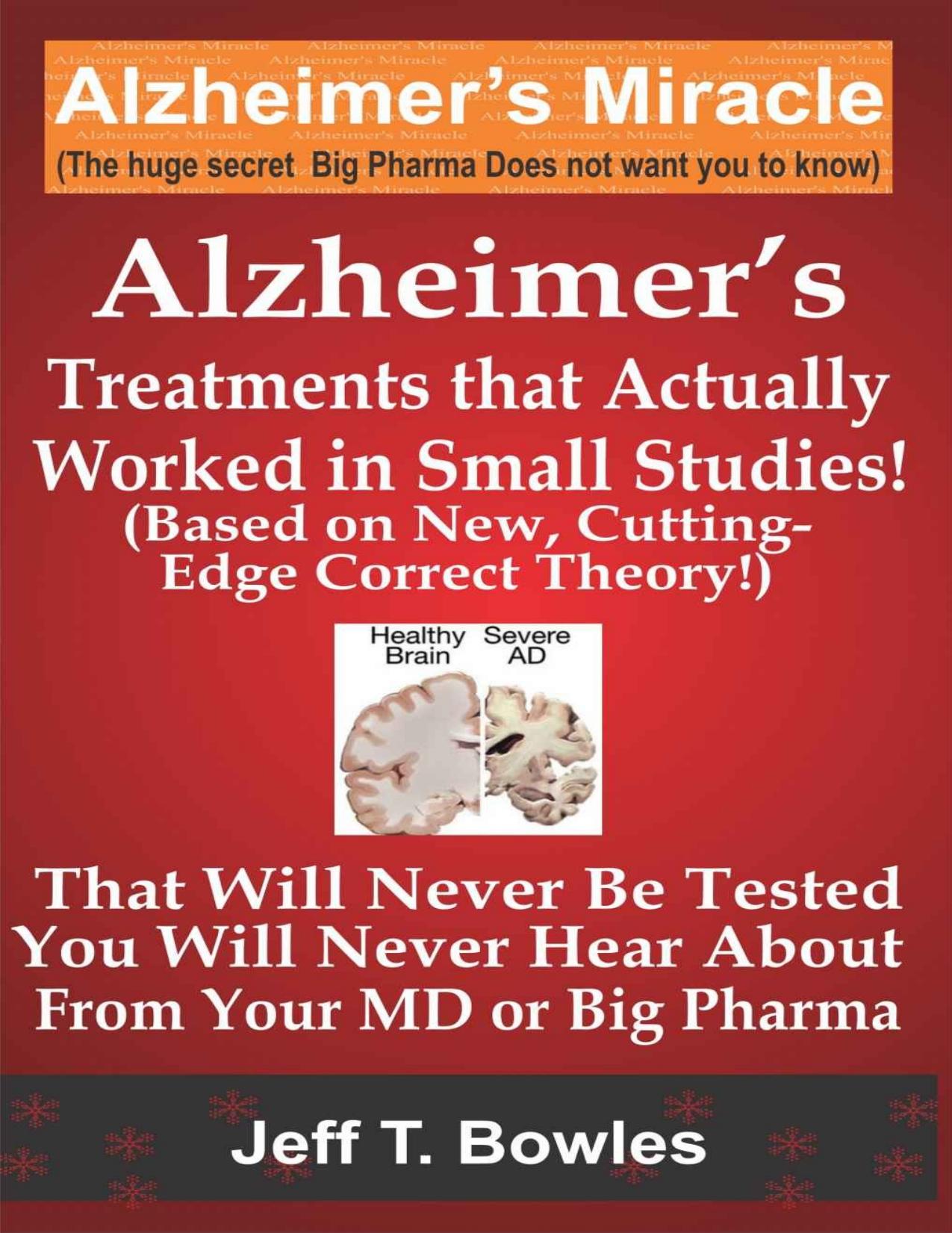ALZHEIMERâS TREATMENTS THAT ACTUALLY WORKED IN SMALL STUDIES! (BASED ON NEW, CUTTING-EDGE, CORRECT THEORY!) THAT WILL NEVER BE TESTED & YOU WILL NEVER HEAR ABOUT FROM YOUR MD OR BIG PHARMA ! by Jeff T Bowles
