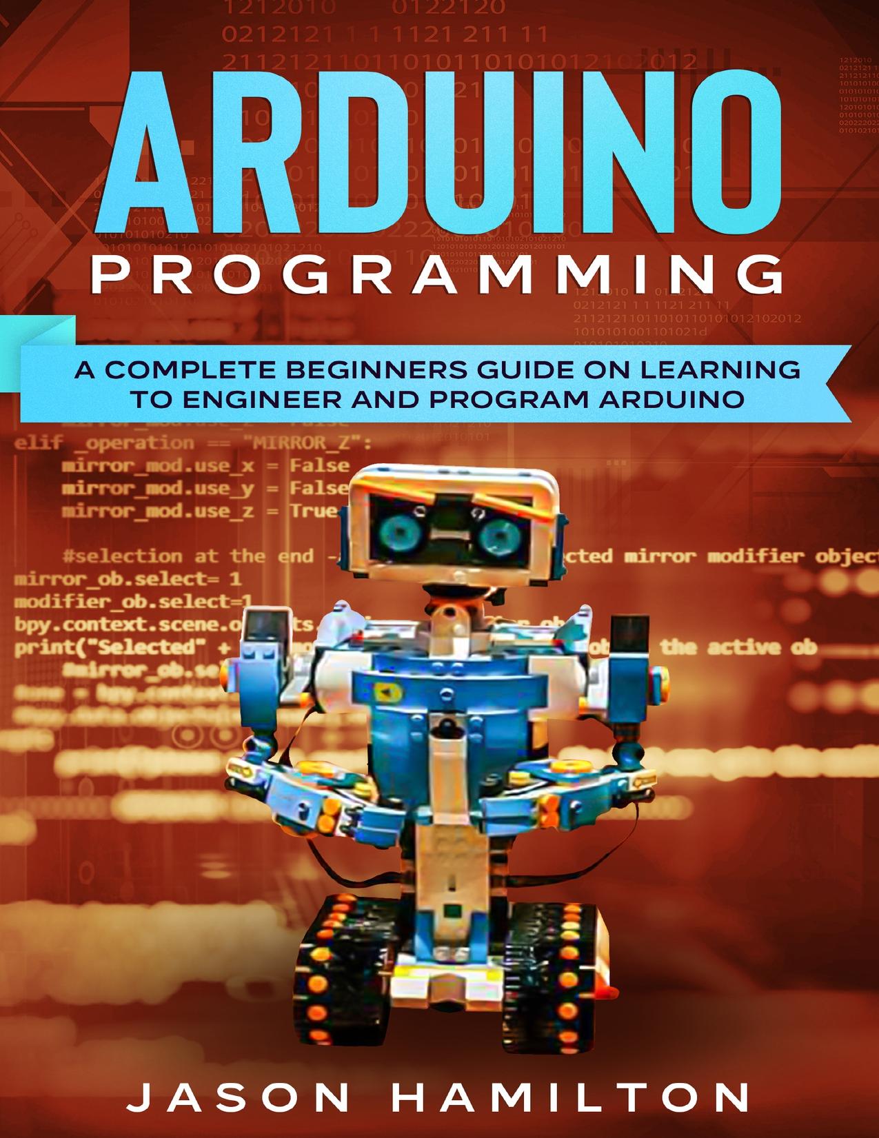 ARDUINO PROGRAMMING: A COMPLETE BEGINNERS GUIDE ON LEARNING TO ENGINEER AND PROGRAM ARDUINO by Hamilton Jason