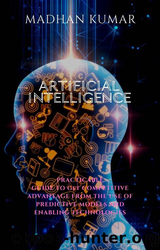 ARTIFICIAL INTELLIGENCE: PRACTICABLE GUIDE TO GET COMPETITIVE ADVANTAGE FROM THE USE OF PREDICTIVE MODELS AND ENABLING TECHNOLOGIES by MADHAN KUMAR