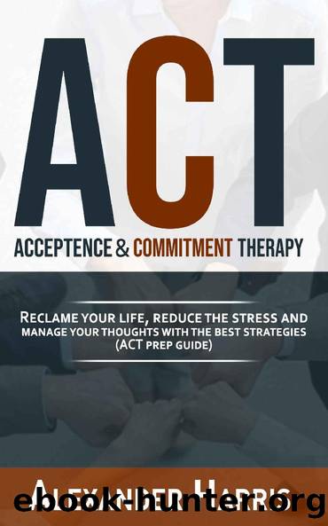 Acceptance & Commitment Therapy: Reclame your Life, Reduce the Stress and Manage your Thoughts with the Best Strategies (ACT Prep Guide) by Alexander Harris