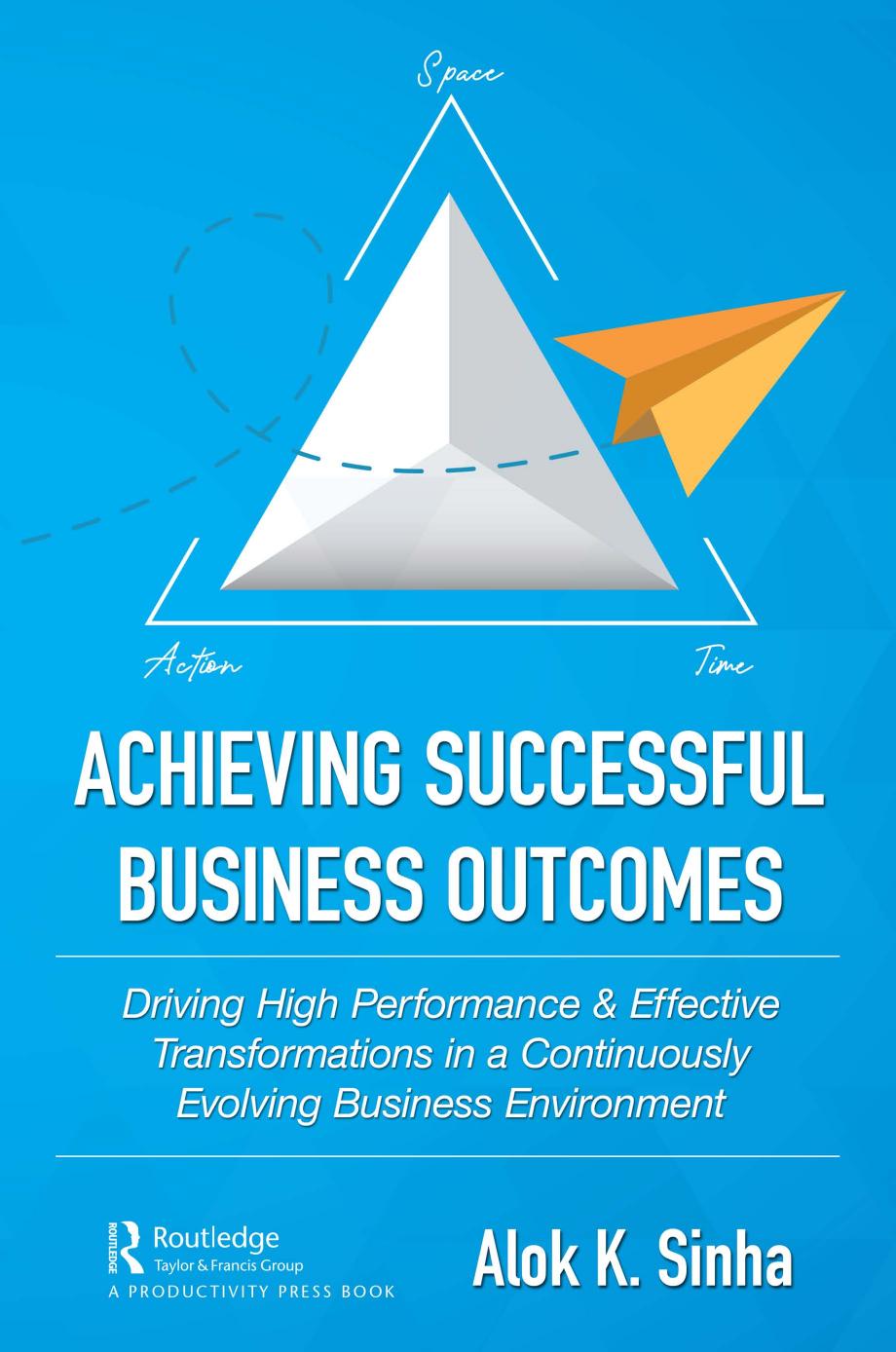 Achieving Successful Business Outcomes; Driving High Performance & Effective Transformations in a Continuously Evolving Business Environment by Alok K. Sinha