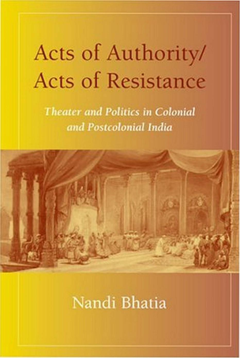 Acts of Authority, Acts of Resistance: Theater and Politics in Colonial and Postcolonial India by Nandi Bhatia