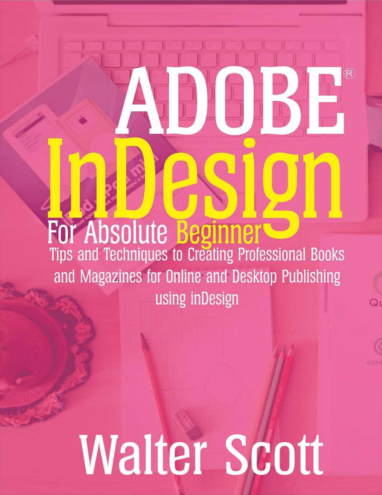 Adobe InDesign for Absolute Beginner: Tips and Techniques to Creating Professional Books and Magazines for Online and Desktop Publishing using InDesign by Walter Scott