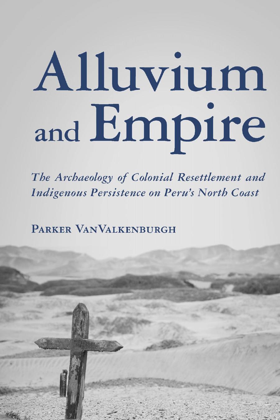 Alluvium and Empire : The Archaeology of Colonial Resettlement and Indigenous Persistence on Peru's North Coast by Parker VanValkenburgh