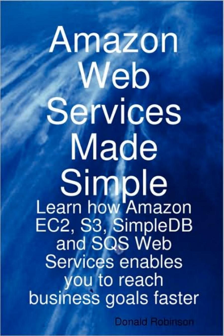Amazon Web Services Made Simple: Learn how Amazon EC2, S3, SimpleDB and SQS Web Services enables you to reach business goals faster by Donald Robinson