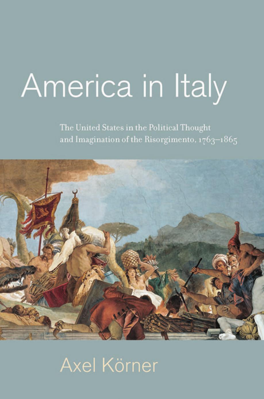 America in Italy: The United States in the Political Thought and Imagination of the Risorgimento, 1763â1865 by Axel Körner