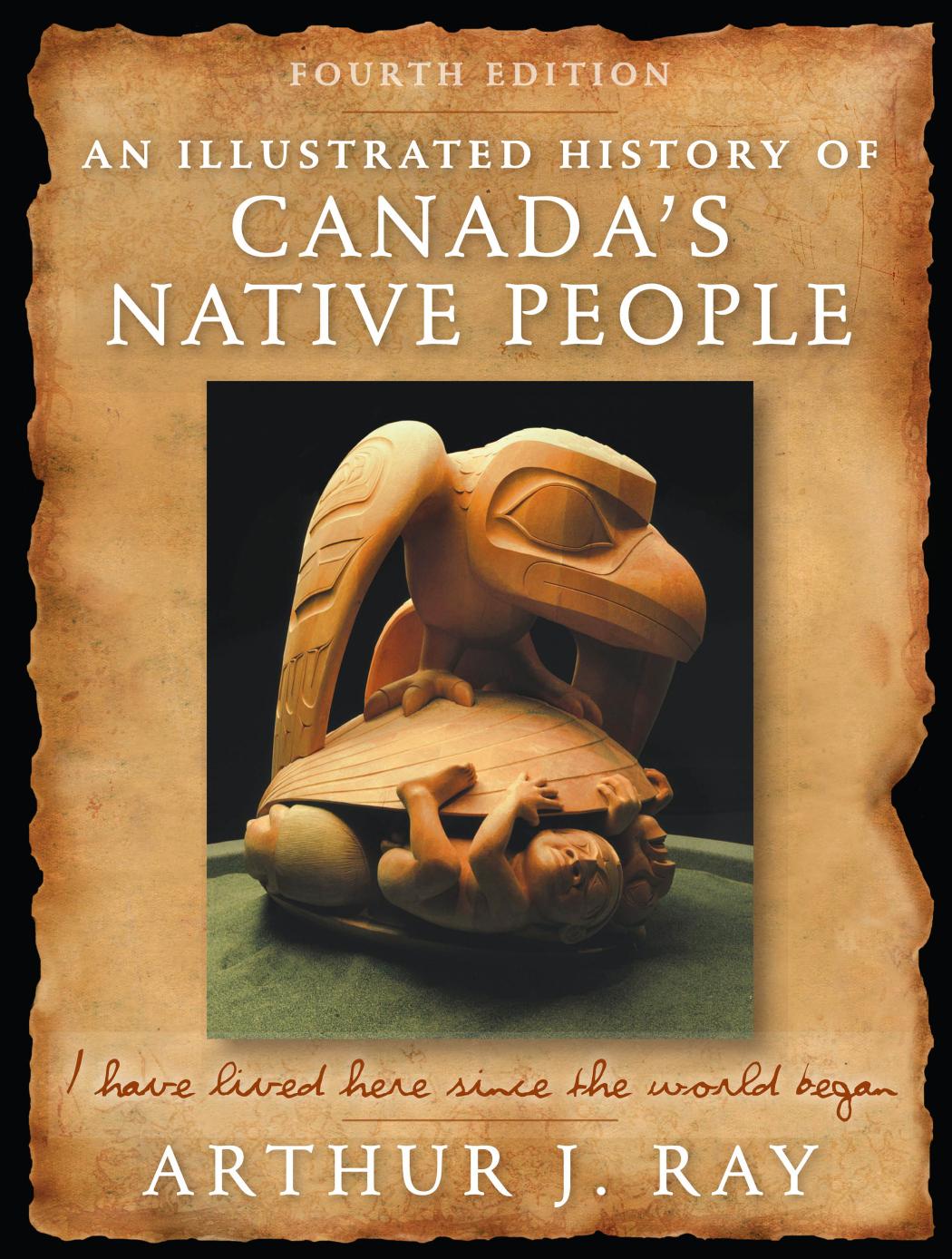 An Illustrated History of Canada's Native People: I Have Lived Here Since the World Began, Fourth Edition by Arthur J. Ray