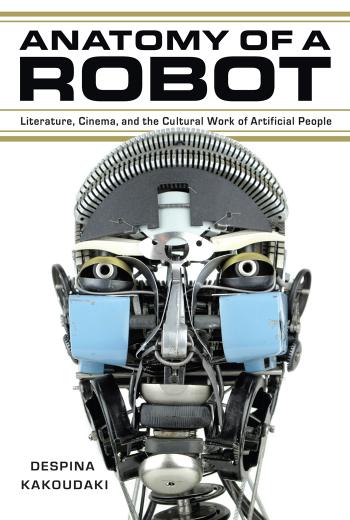 Anatomy of a Robot: Literature, Cinema, and the Cultural Work of Artificial People by Despina Kakoudaki
