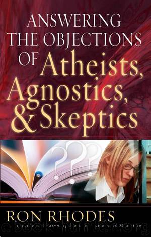 Answering the Objections of Atheists, Agnostics, and Skeptics by Ron Rhodes