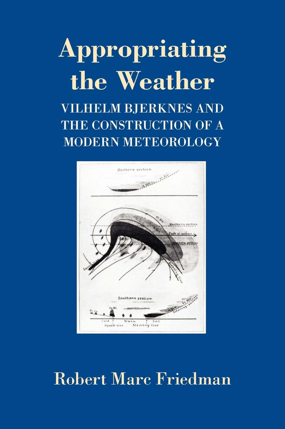 Appropriating the Weather: Vilhelm Bjerknes and the Construction of a Modern Meteorology by Robert Marc Friedman