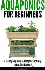 Aquaponics for Beginners - a Step by Step Guide to Aquaponic Gardening in Your Own Backyard