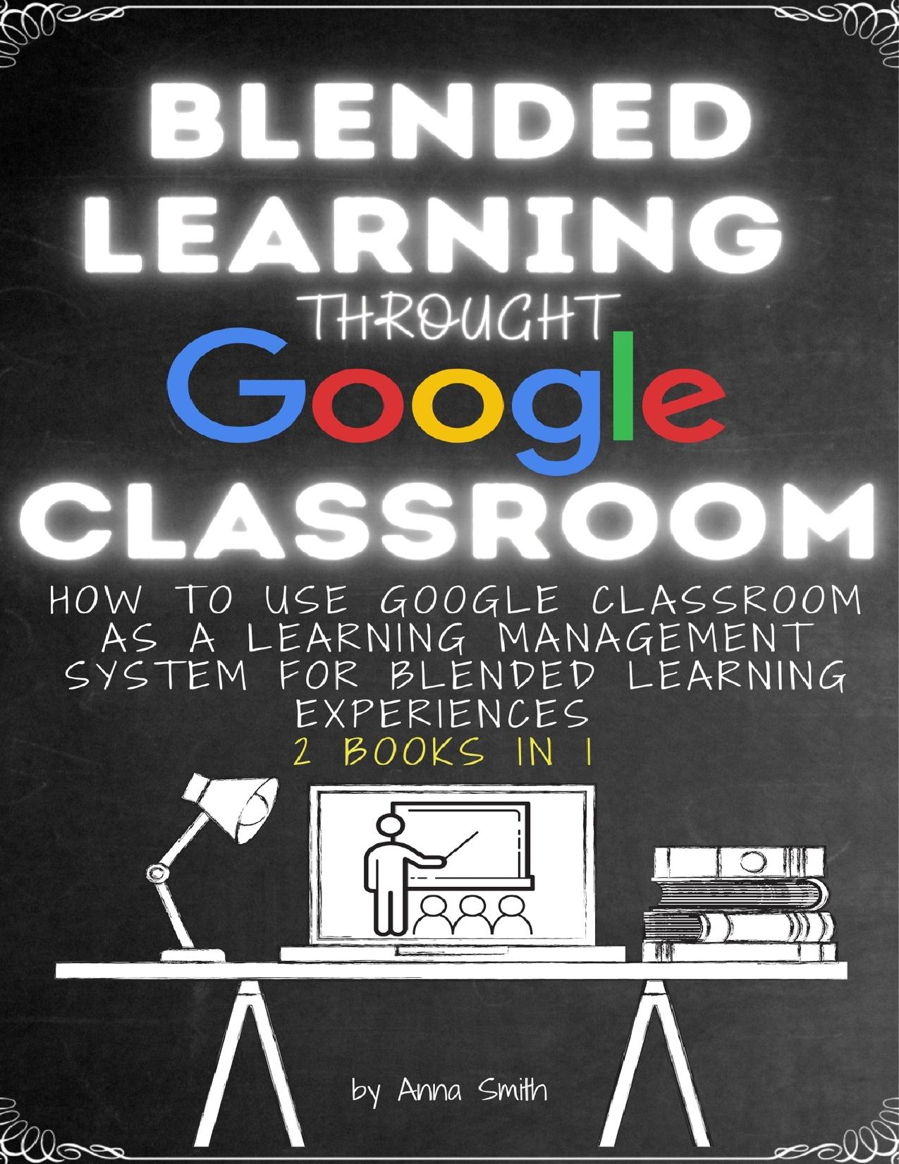 BLENDED LEARNING THROUGH GOOGLE CLASSROOM: How to use Google Classroom as a learning management system for blended learning experiences - 2 books in 1 by Smith Anna
