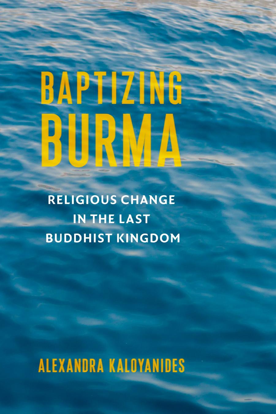 Baptizing Burma: Religious Change in the Last Buddhist Kingdom by Alexandra Kaloyanides