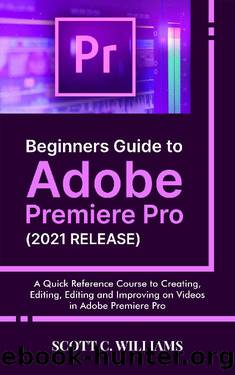 Beginners Guide to Adobe Premiere Pro (2021 RELEASE): A Quick Reference Course to Creating, Editing, Editing and Improving on Videos in Adobe Premiere Pro by Scott C. Williams