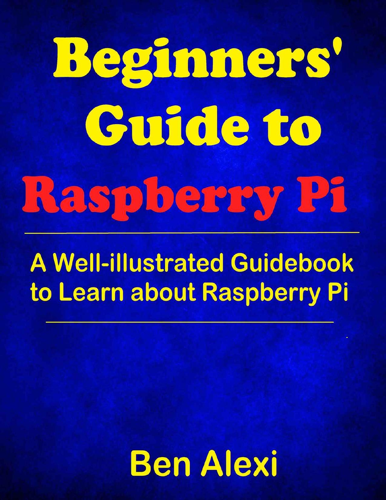 Beginners' Guide to Raspberry Pi: A Well-illustrated Guidebook to Learn about Raspberry Pi by Ben Alexi