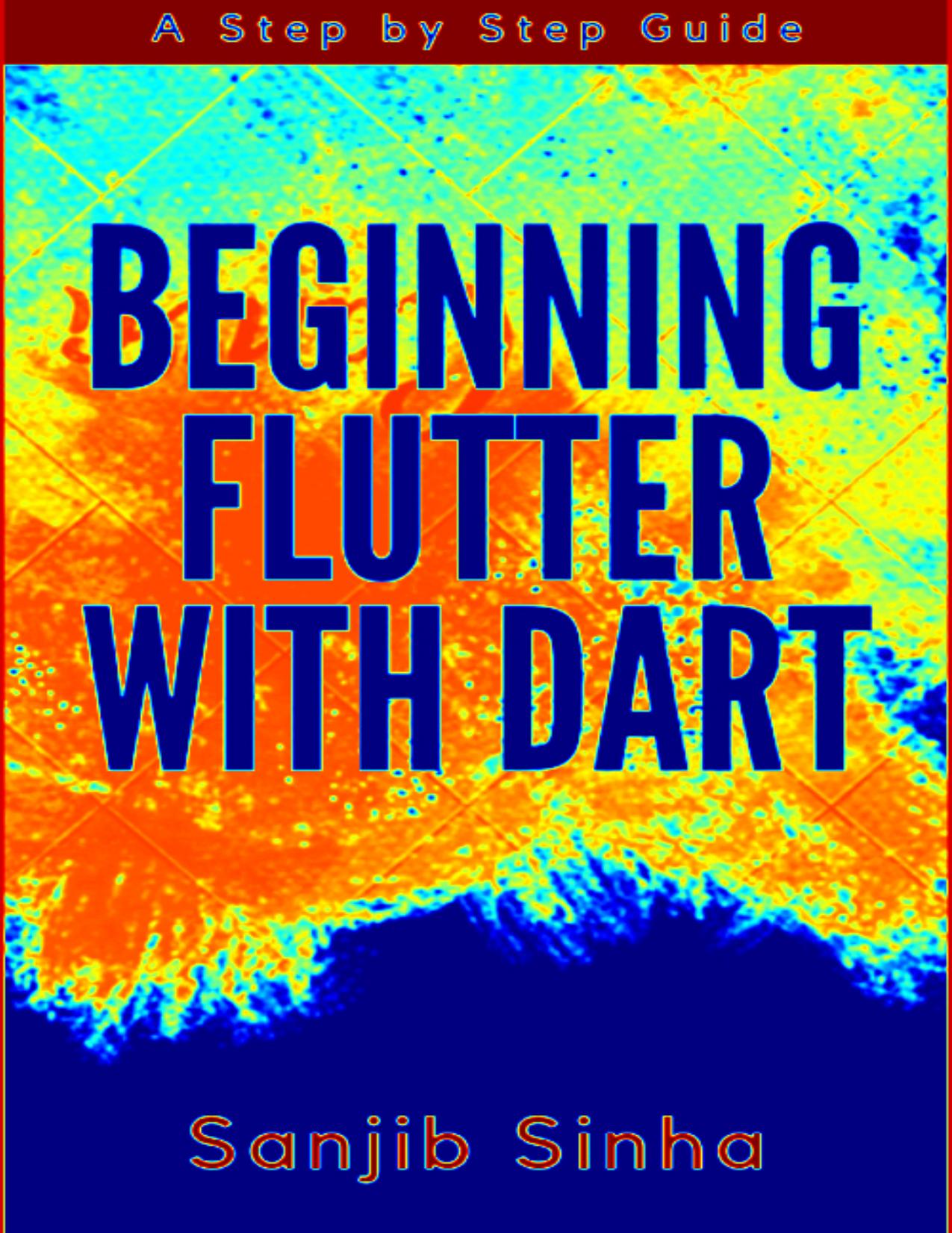 Beginning Flutter with Dart A Step by Step Guide for Beginners to Build a Basic Android or iOS Mobile Application by Sanjib Sinha