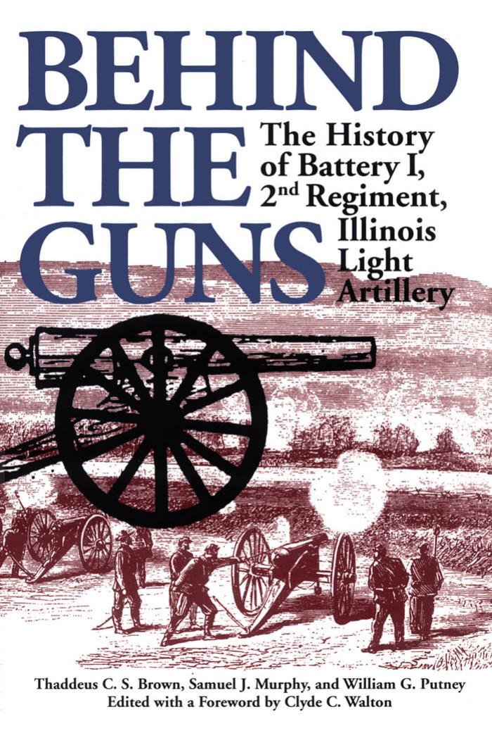 Behind the Guns: The History of Battery I, 2nd Regiment, Illinois Light Artillery by Thaddeus C Brown Samuel J Murphy William G Putney Clyde C Walton