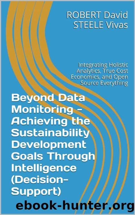 Beyond Data Monitoring - Achieving the Sustainability Development Goals Through Intelligence (Decision-Support): Integrating Holistic Analytics, True Cost ... Everything (Re-Engineering Earth Book 1) by Robert David STEELE Vivas