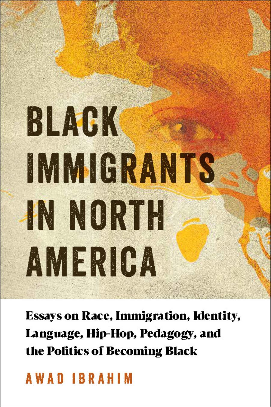 Black Immigrants in North America : Essays on Race, Immigration, Identity, Language, Hip-Hop, Pedagogy, and the Politics of Becoming Black by Awad Ibrahim
