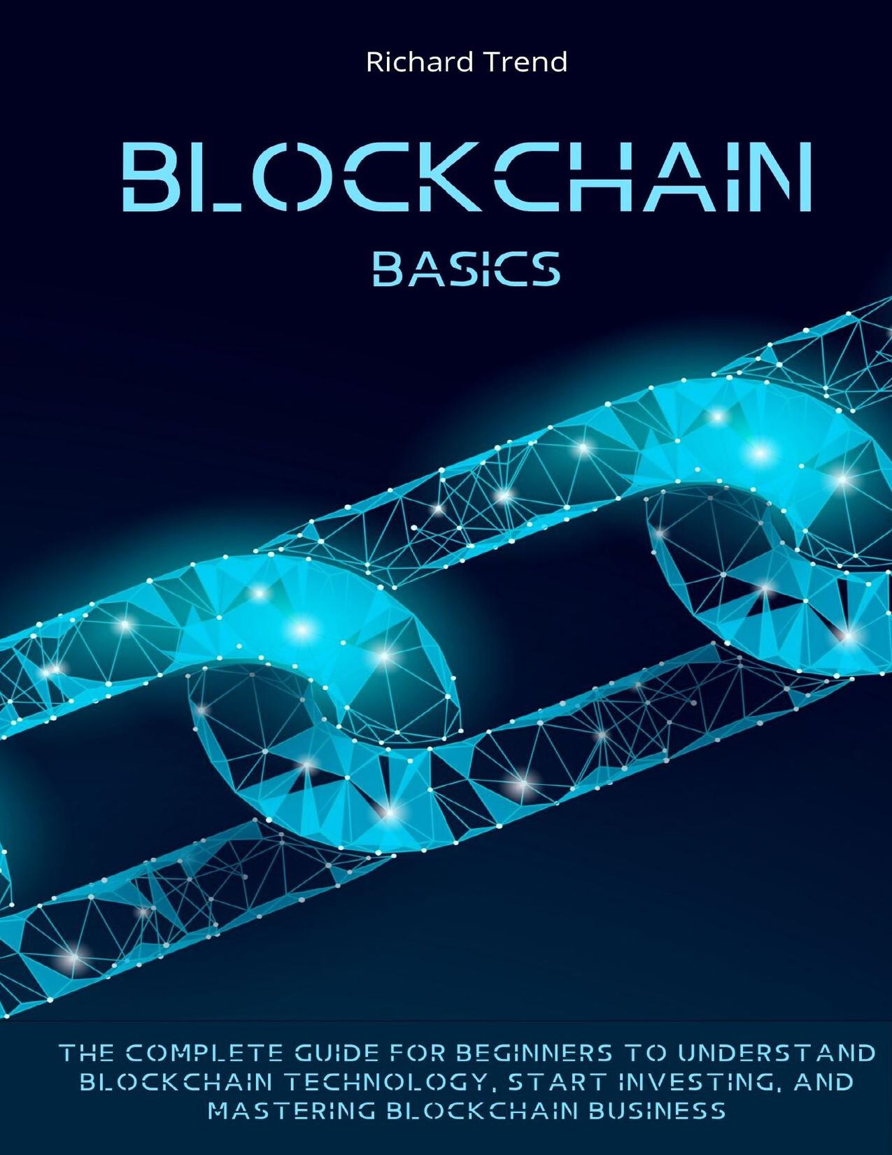 Blockchain Basics: The Complete Guide for Beginners to Understand Blockchain Technology, Start Investing, and Mastering Blockchain Business. by Trend Richard