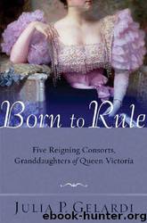 Born to Rule: Five Reigning Consorts, Granddaughters of Queen Victoria by Julia P. Gelardi