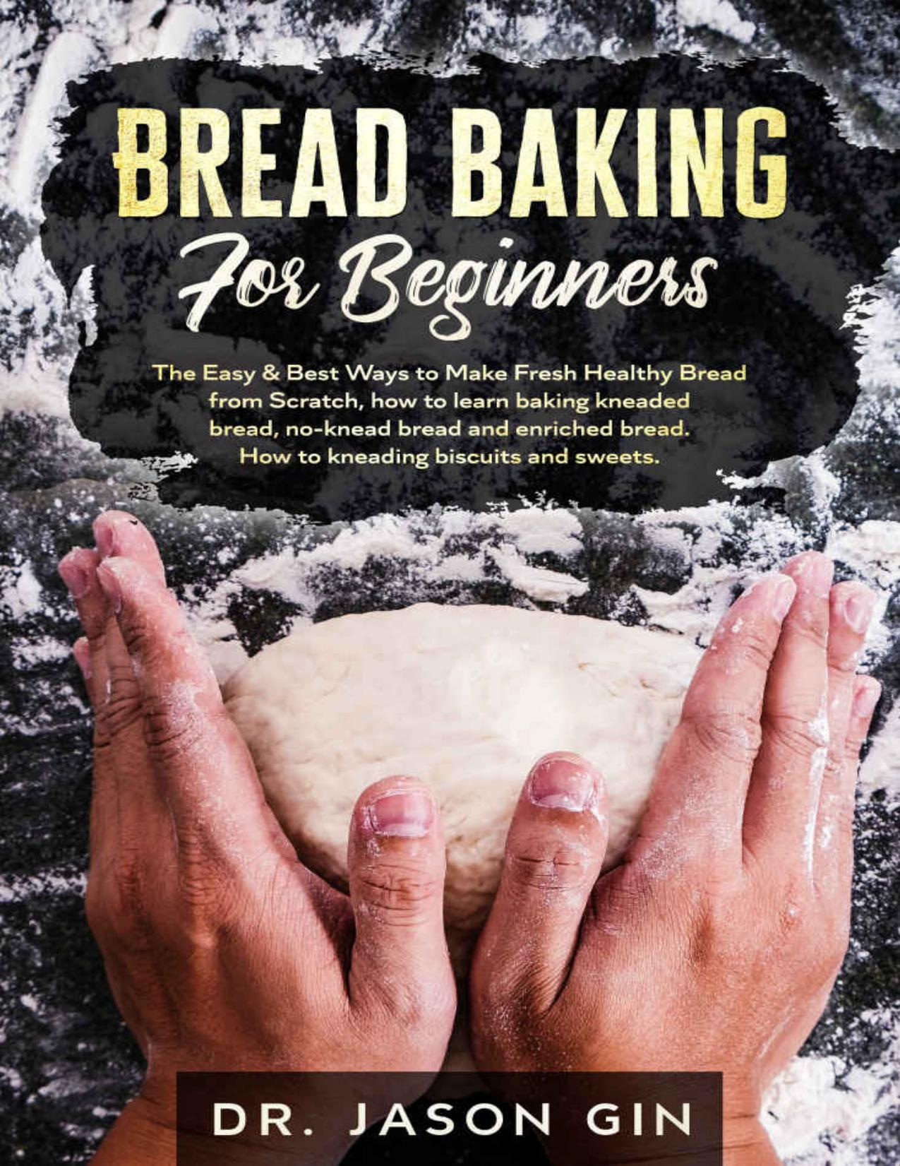 Bread Baking for Beginners: The Easy & Best Ways to Make Fresh Healthy Bread from Scratch, How to Learn Baking Kneaded Bread, No-Knead Bread and Enriched Bread. How to Kneading Biscuits and Sweets. by Dr. Jason Gin
