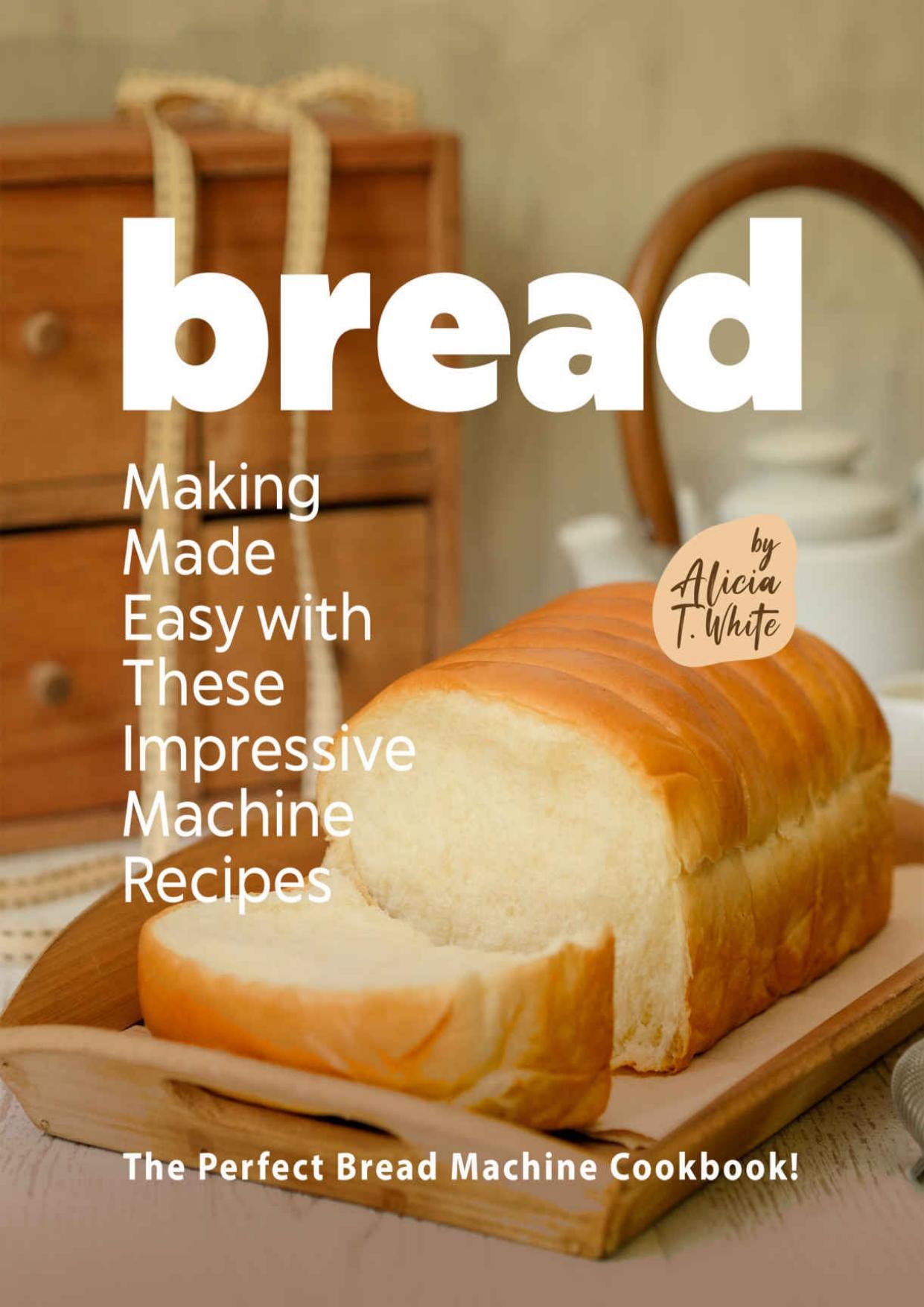 Bread Making Made Easy with These Impressive Machine Recipes: The Perfect Bread Machine Cookbook! by Alicia T. White
