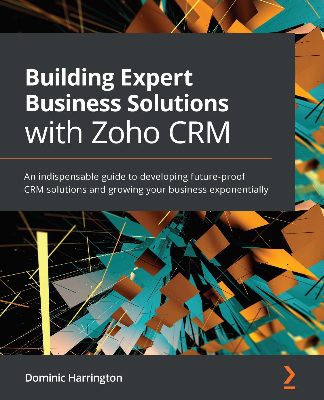 Building Expert Business Solutions with Zoho CRM: An indispensable guide to developing future-proof CRM solutions and growing your business exponentially by Dominic Harrington