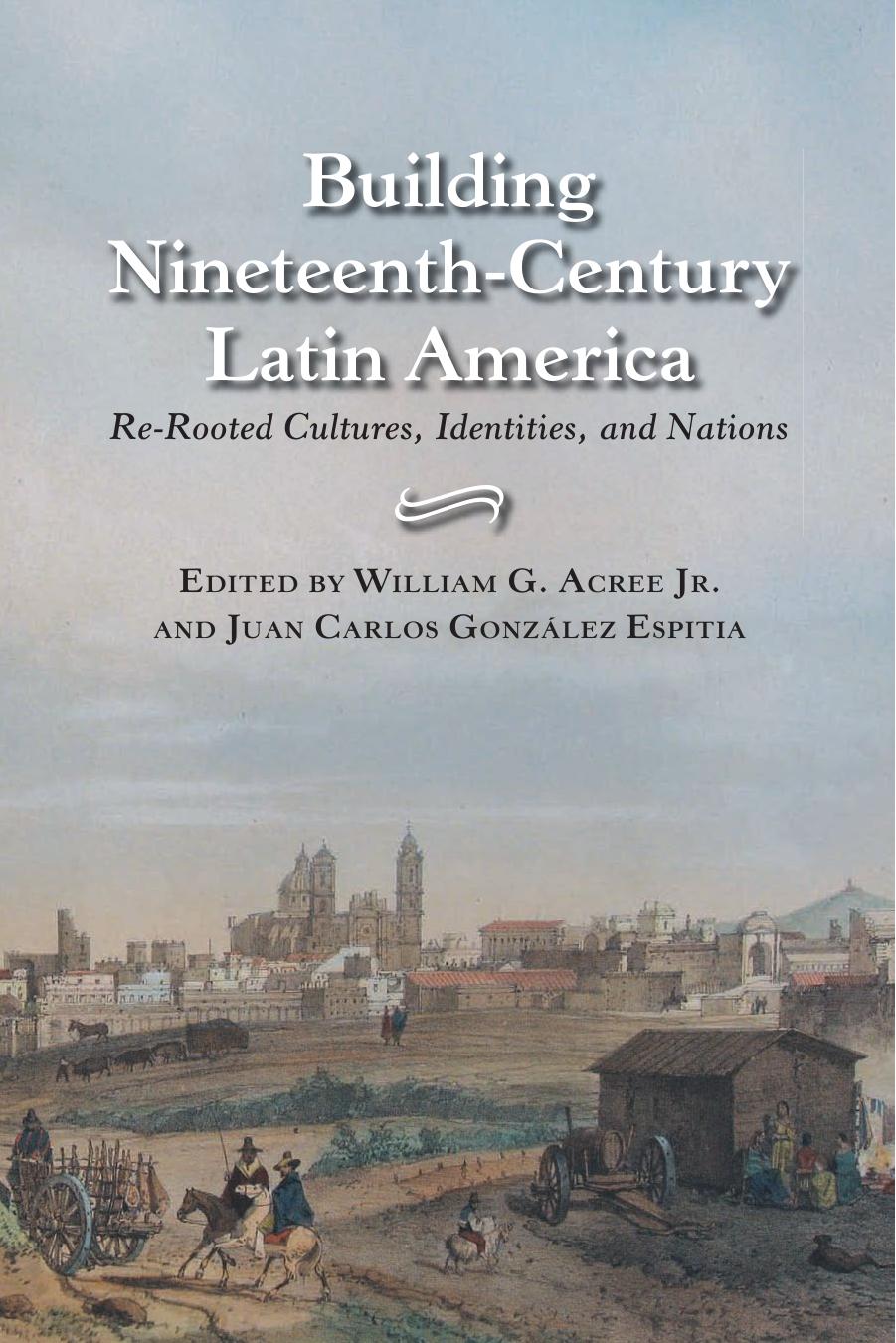 Building Nineteenth-Century Latin America: Re-Rooted Cultures, Identities, and Nations by William G. Jr. Acree Juan Carlos Gonzalez Espitia