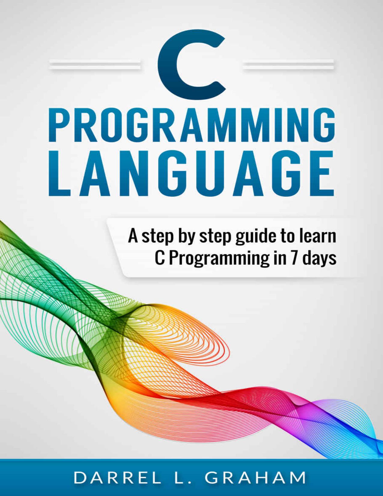 C Programming: Language: A Step by Step Beginner's Guide to Learn C Programming in 7 Days by Darrel L. Graham