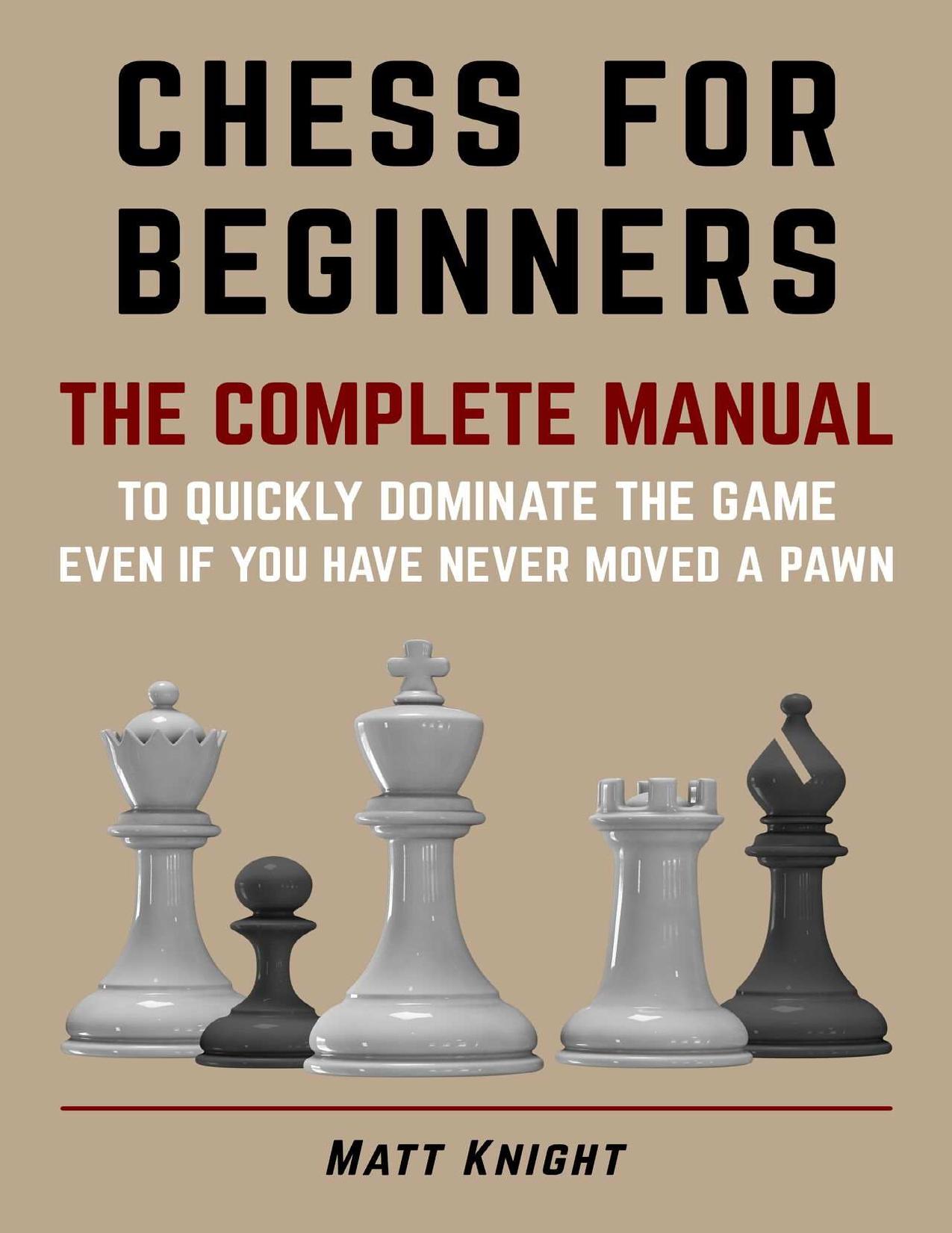CHESS FOR BEGINNERS: The COMPLETE MANUAL to Quickly DOMINATE the GAME, Even if You Have Never Moved a Pawn by Matt Knight