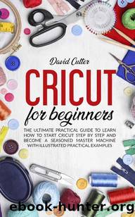 CRICUT FOR BEGINNERS: THE ULTIMATE PRACTICAL GUIDE TO LEARN HOW TO START CRICUT STEP BY STEP AND BECOME A SEASONED MASTER MACHINE WITH ILLUSTRATED PRATICAL EXAMPLES by DAVID CUTTER