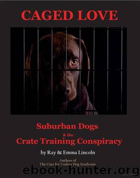Caged Love: Suburban Dogs and the Crate Training Conspiracy by Ray & Emma Lincoln