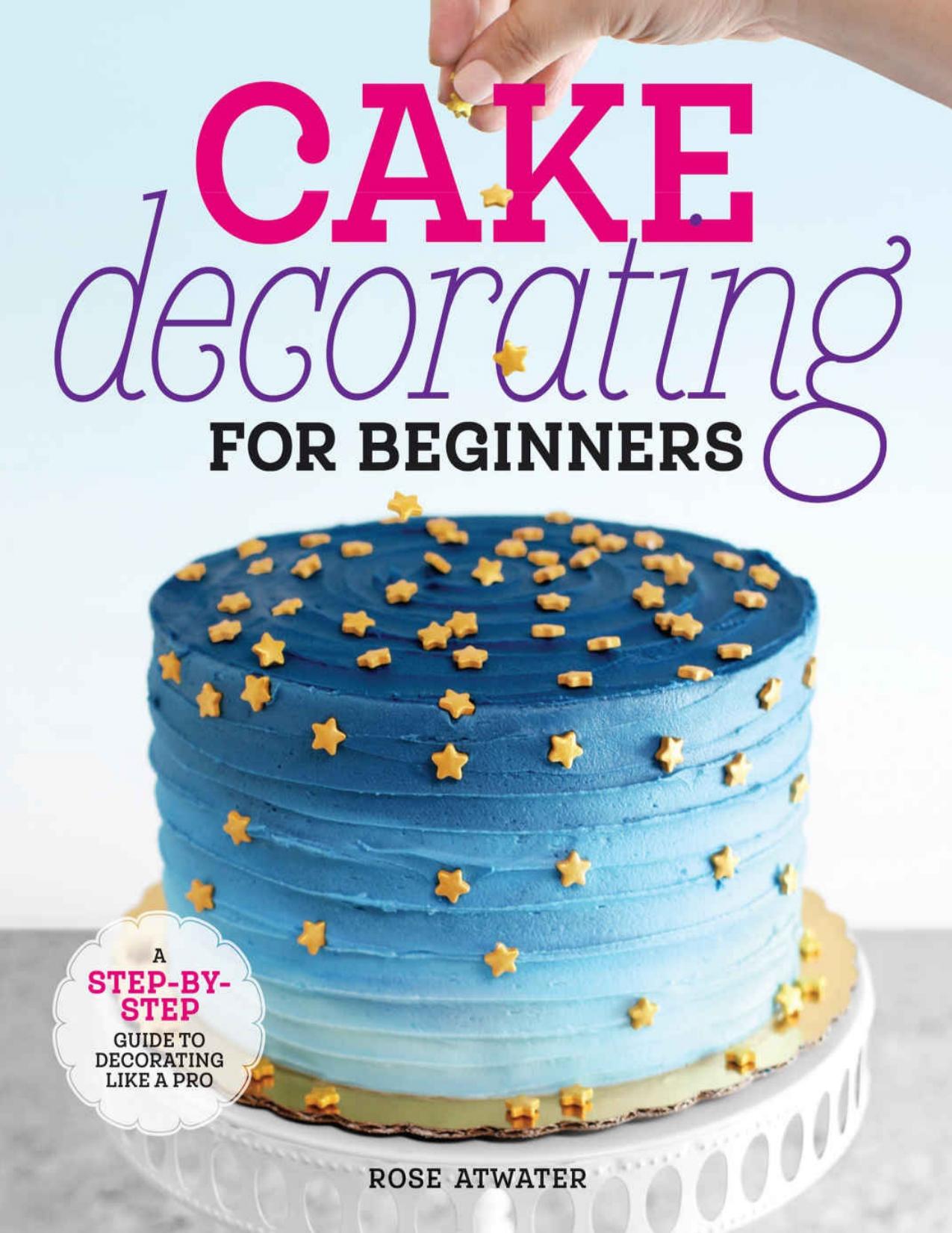 Cake Decorating for Beginners: A Step-by-Step Guide to Decorating Like a Pro by Rose Atwater