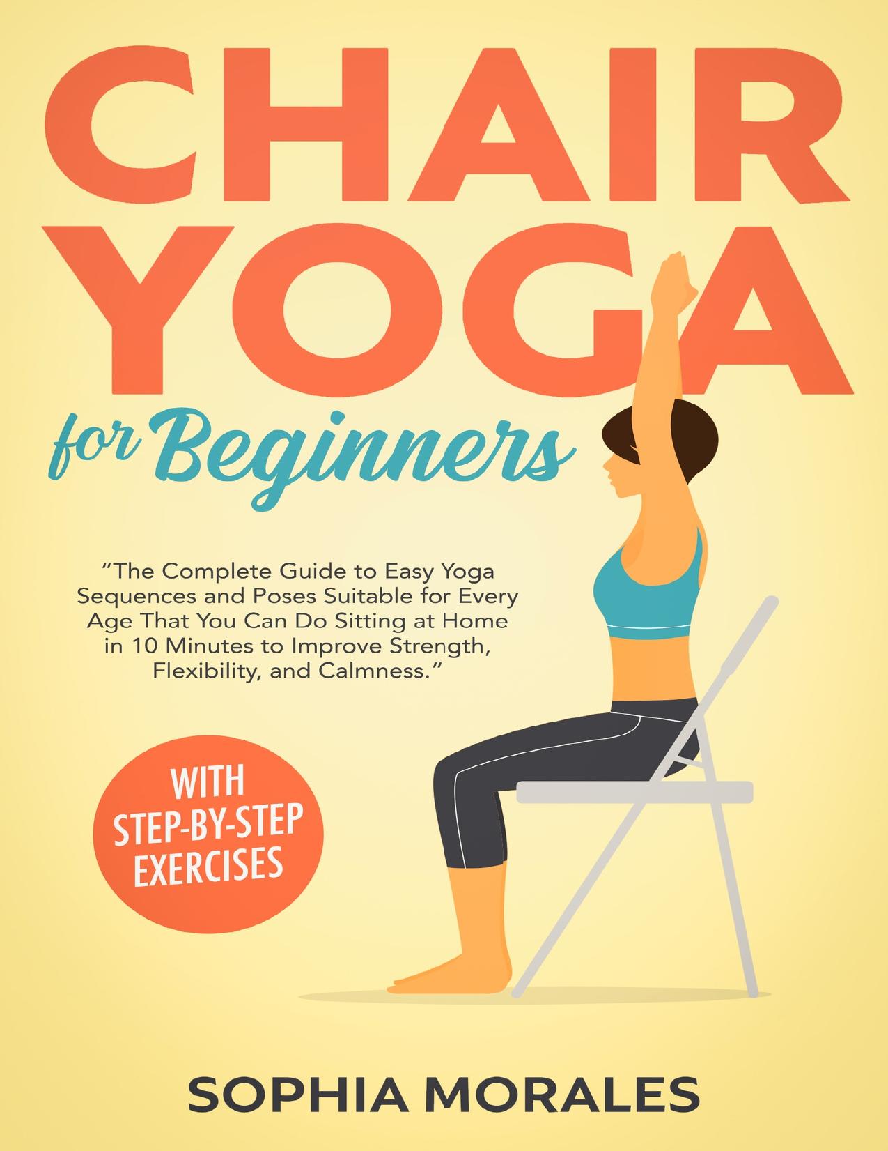 Chair Yoga for Beginners: The Complete Guide to Easy Yoga Sequences and Poses Suitable for Every Age That You Can Do Sitting at Home in 10 Minutes to Improve Strength, Flexibility, and Calmness by Morales Sophia