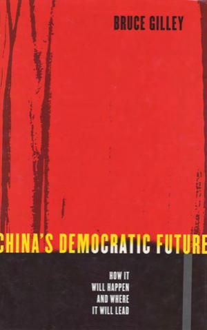 China's Democratic Future: How It Will Happen and Where It Will Lead by Bruce Gilley