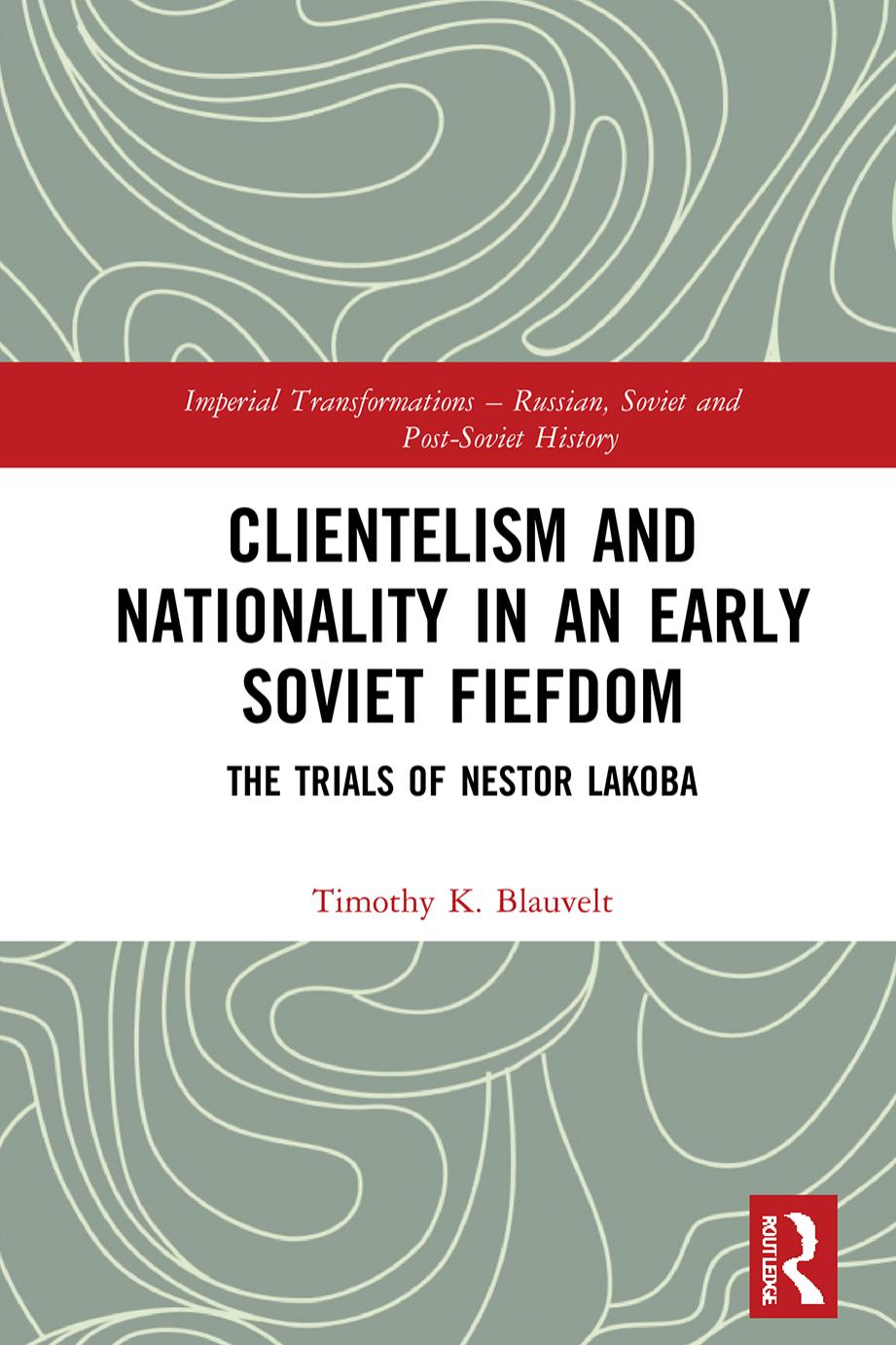 Clientelism and Nationality in an Early Soviet Fiefdom: The Trials of Nestor Lakoba by Timothy K Blauvelt