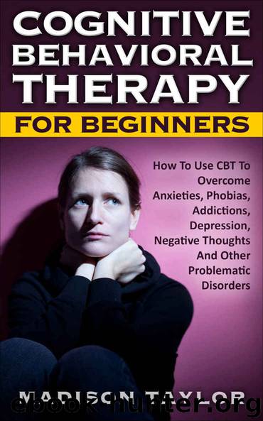 Cognitive Behavioral Therapy For Beginners: How To Use CBT To Overcome Anxieties, Phobias, Addictions, Depression, Negative Thoughts, And Other Problematic Disorders by Madison Taylor