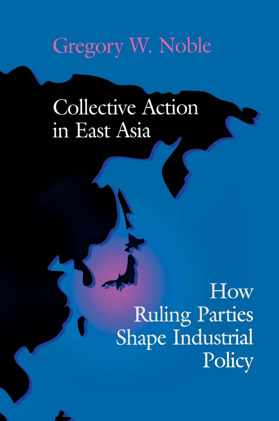 Collective Action in East Asia: How Ruling Parties Shape Industrial Policy by Gregory W. Noble
