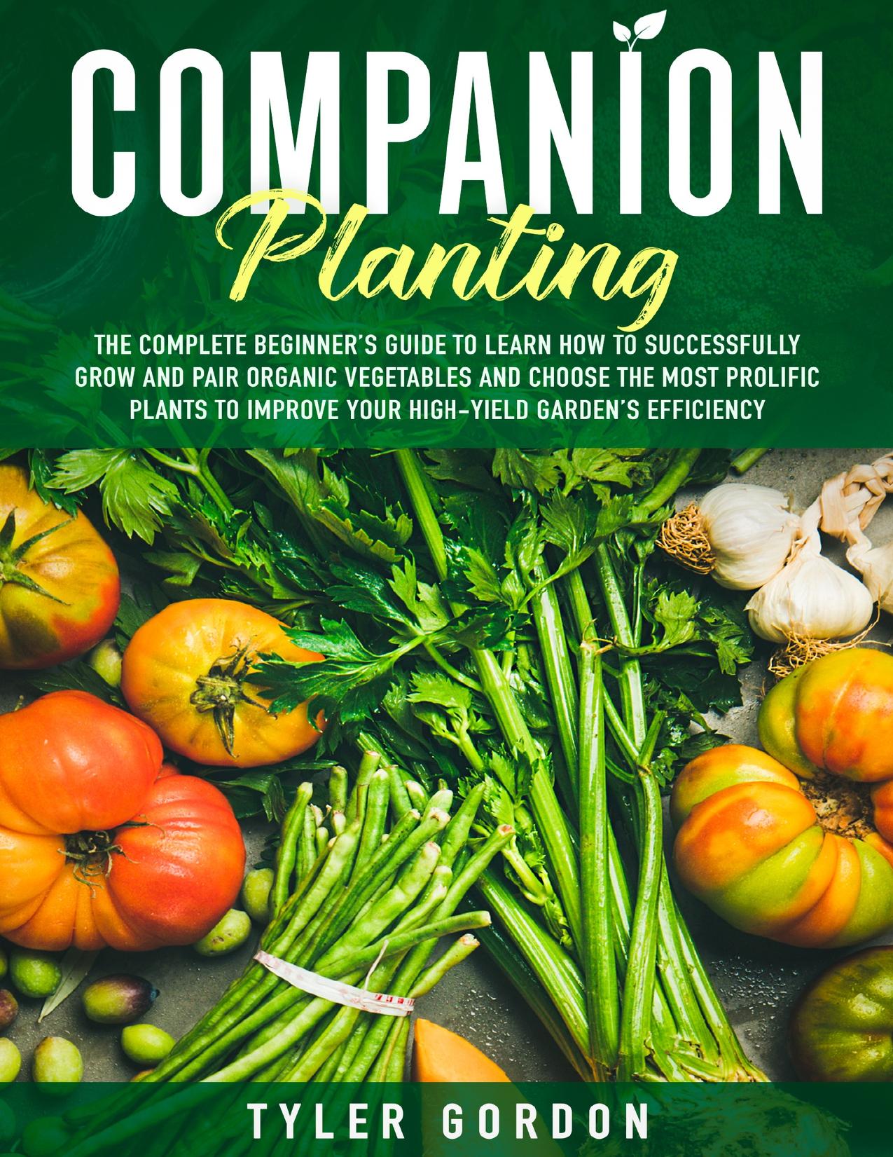 Companion Planting: The Complete Beginner’s Guide To Learn How to Successfully Grow and Pair Organic Vegetables and Choose the Most Prolific Plants to Improve Your High-Yield Garden’s Efficiency by Gordon Tyler