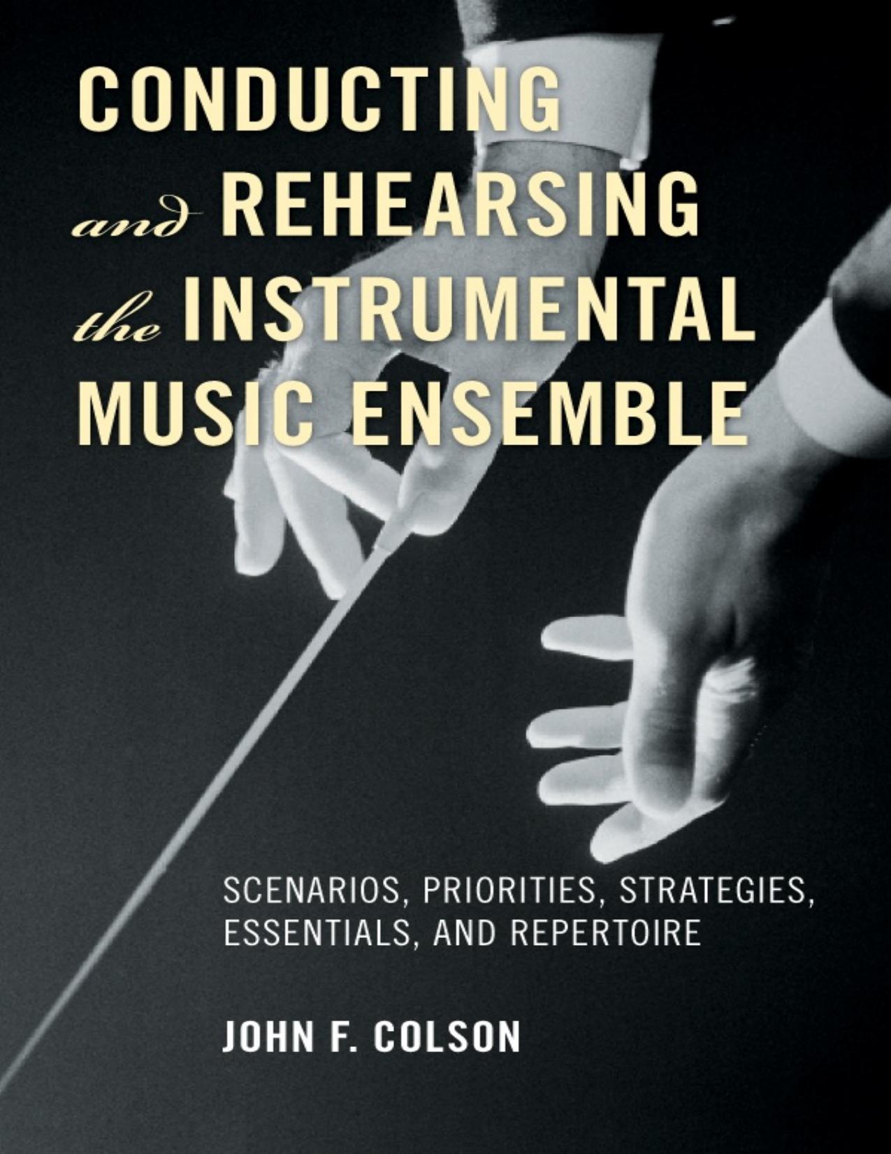 Conducting and Rehearsing the Instrumental Music Ensemble : Scenarios, Priorities, Strategies, Essentials, and Repertoire by John F. Colson